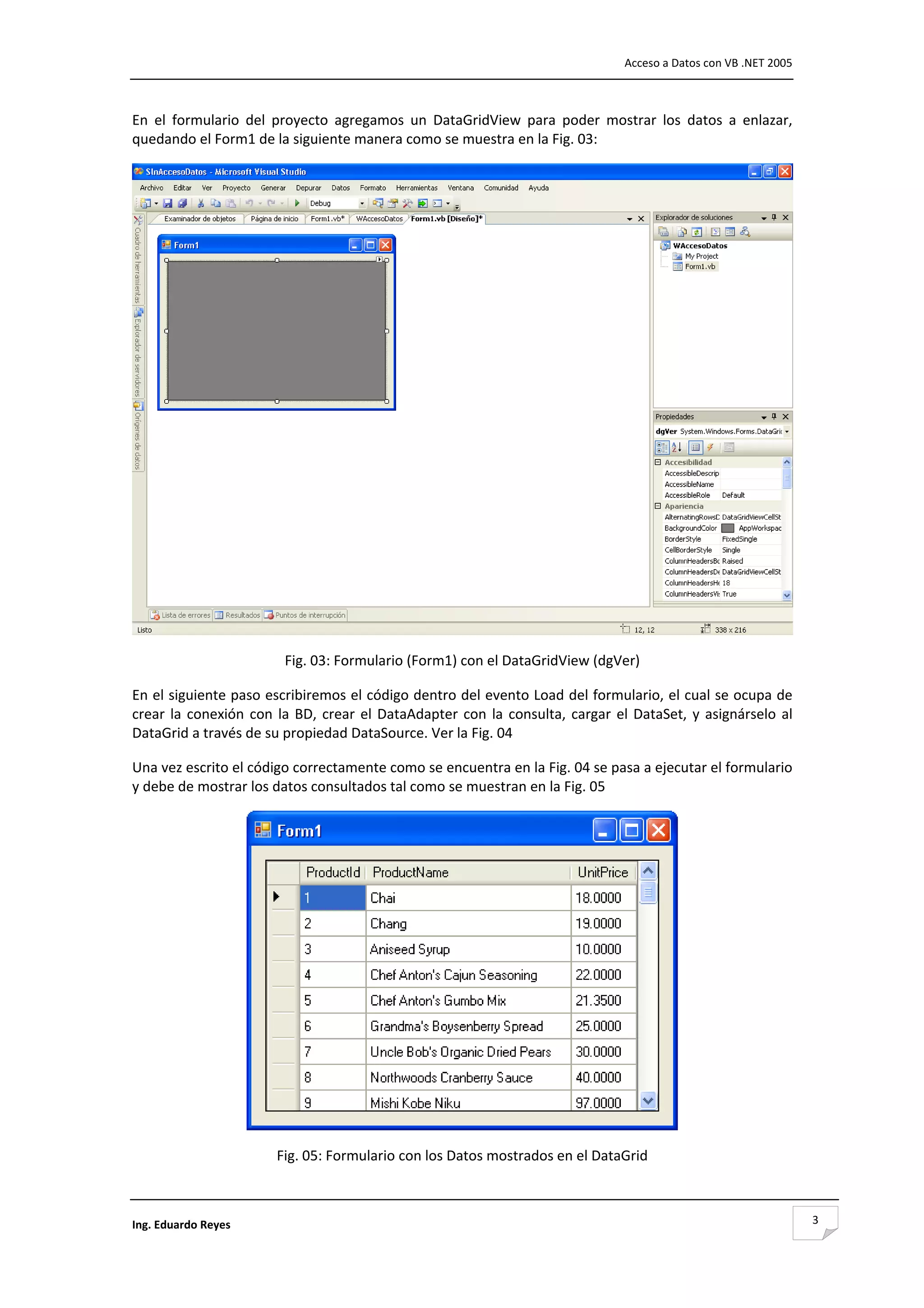                                                                                          Acceso a Datos con VB .NET 2005 



En  el  formulario  del  proyecto  agregamos  un  DataGridView  para  poder  mostrar  los  datos  a  enlazar, 
quedando el Form1 de la siguiente manera como se muestra en la Fig. 03: 




                                                                                                                         
                           Fig. 03: Formulario (Form1) con el DataGridView (dgVer) 

En el siguiente paso escribiremos el código dentro del evento Load del formulario, el cual se ocupa de 
crear  la  conexión  con  la  BD,  crear  el  DataAdapter  con  la  consulta,  cargar  el  DataSet,  y  asignárselo  al 
DataGrid a través de su propiedad DataSource. Ver la Fig. 04 

Una vez escrito el código correctamente como se encuentra en la Fig. 04 se pasa a ejecutar el formulario 
y debe de mostrar los datos consultados tal como se muestran en la Fig. 05 




                                                                                                   
                          Fig. 05: Formulario con los Datos mostrados en el DataGrid 



Ing. Eduardo Reyes                                                                                                          3
 
 