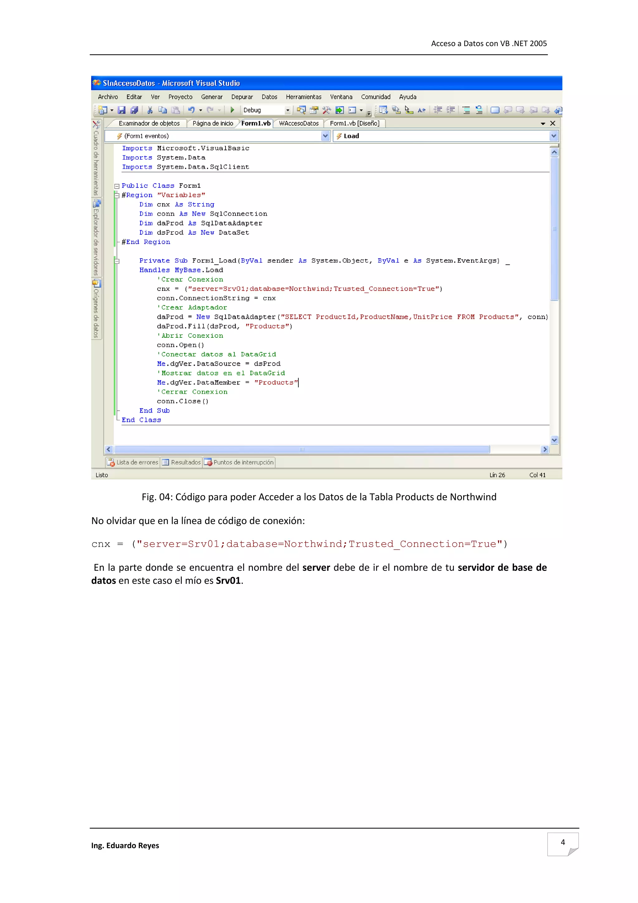                                                                               Acceso a Datos con VB .NET 2005 




                                                                                                                  
             Fig. 04: Código para poder Acceder a los Datos de la Tabla Products de Northwind 

No olvidar que en la línea de código de conexión: 

cnx = ("server=Srv01;database=Northwind;Trusted_Connection=True") 

 En la parte donde se encuentra el nombre del server debe de ir el nombre de tu servidor de base de 
datos en este caso el mío es Srv01. 

 

 

 

 

 

 

 

 

 

 

Ing. Eduardo Reyes                                                                                               4
 
 