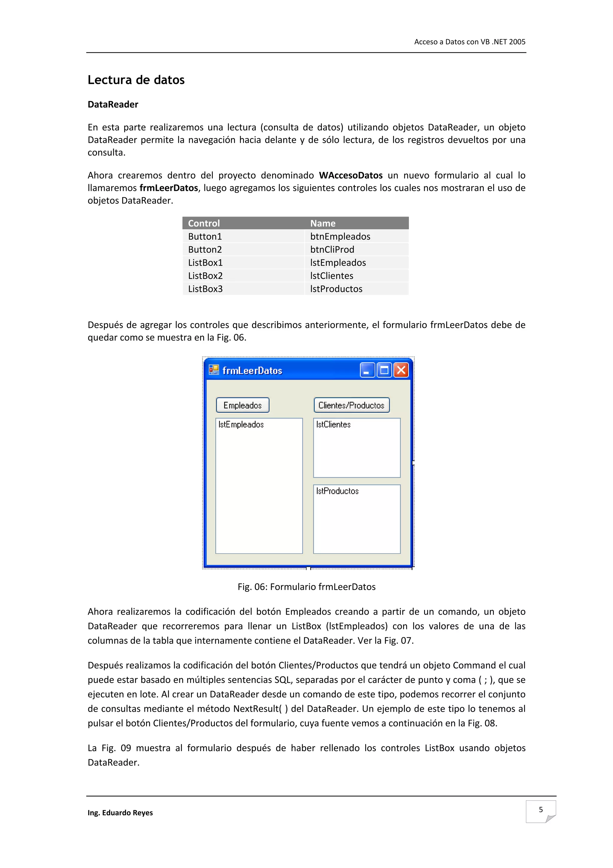                                                                                       Acceso a Datos con VB .NET 2005 



Lectura de datos
DataReader 

En  esta  parte  realizaremos  una  lectura  (consulta  de  datos)  utilizando  objetos  DataReader,  un  objeto 
DataReader  permite  la  navegación  hacia  delante  y  de  sólo  lectura,  de  los  registros  devueltos  por  una 
consulta.  

Ahora  crearemos  dentro  del  proyecto  denominado  WAccesoDatos  un  nuevo  formulario  al  cual  lo 
llamaremos frmLeerDatos, luego agregamos los siguientes controles los cuales nos mostraran el uso de 
objetos DataReader. 

                          Control                            Name
                          Button1                            btnEmpleados
                          Button2                            btnCliProd
                          ListBox1                           lstEmpleados
                          ListBox2                           lstClientes
                          ListBox3                           lstProductos
 

Después de agregar los controles que describimos anteriormente, el formulario frmLeerDatos debe de 
quedar como se muestra en la Fig. 06. 




                                                                                       
                                       Fig. 06: Formulario frmLeerDatos 

Ahora  realizaremos  la  codificación  del  botón  Empleados  creando  a  partir  de  un  comando,  un  objeto 
DataReader  que  recorreremos  para  llenar  un  ListBox  (lstEmpleados)  con  los  valores  de  una  de  las 
columnas de la tabla que internamente contiene el DataReader. Ver la Fig. 07. 

Después realizamos la codificación del botón Clientes/Productos que tendrá un objeto Command el cual 
puede estar basado en múltiples sentencias SQL, separadas por el carácter de punto y coma ( ; ), que se 
ejecuten en lote. Al crear un DataReader desde un comando de este tipo, podemos recorrer el conjunto 
de consultas mediante el método NextResult( ) del DataReader. Un ejemplo de este tipo lo tenemos al 
pulsar el botón Clientes/Productos del formulario, cuya fuente vemos a continuación en la Fig. 08. 

La  Fig.  09  muestra  al  formulario  después  de  haber  rellenado  los  controles  ListBox  usando  objetos 
DataReader. 



Ing. Eduardo Reyes                                                                                                       5
 
 