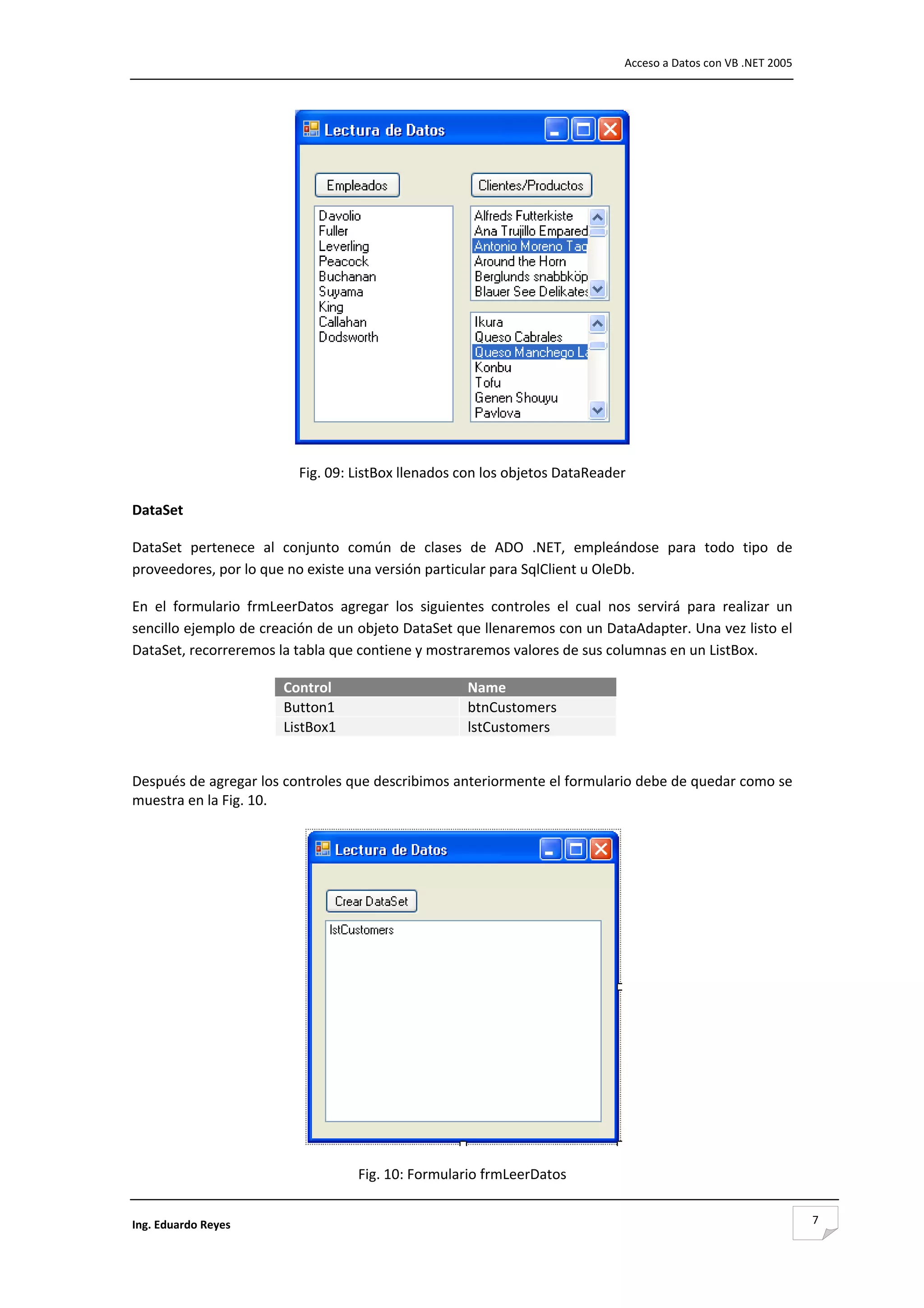                                                                                     Acceso a Datos con VB .NET 2005 




                                                                                         

                            Fig. 09: ListBox llenados con los objetos DataReader 

DataSet 

DataSet  pertenece  al  conjunto  común  de  clases  de  ADO  .NET,  empleándose  para  todo  tipo  de 
proveedores, por lo que no existe una versión particular para SqlClient u OleDb. 

En  el  formulario  frmLeerDatos  agregar  los  siguientes  controles  el  cual  nos  servirá  para  realizar  un 
sencillo ejemplo de creación de un objeto DataSet que llenaremos con un DataAdapter. Una vez listo el 
DataSet, recorreremos la tabla que contiene y mostraremos valores de sus columnas en un ListBox. 

                          Control                           Name
                          Button1                           btnCustomers
                          ListBox1                          lstCustomers
 

Después de agregar los controles que describimos anteriormente el formulario debe de quedar como se 
muestra en la Fig. 10. 




                                                                                     

                                      Fig. 10: Formulario frmLeerDatos 


Ing. Eduardo Reyes                                                                                                     7
 
 