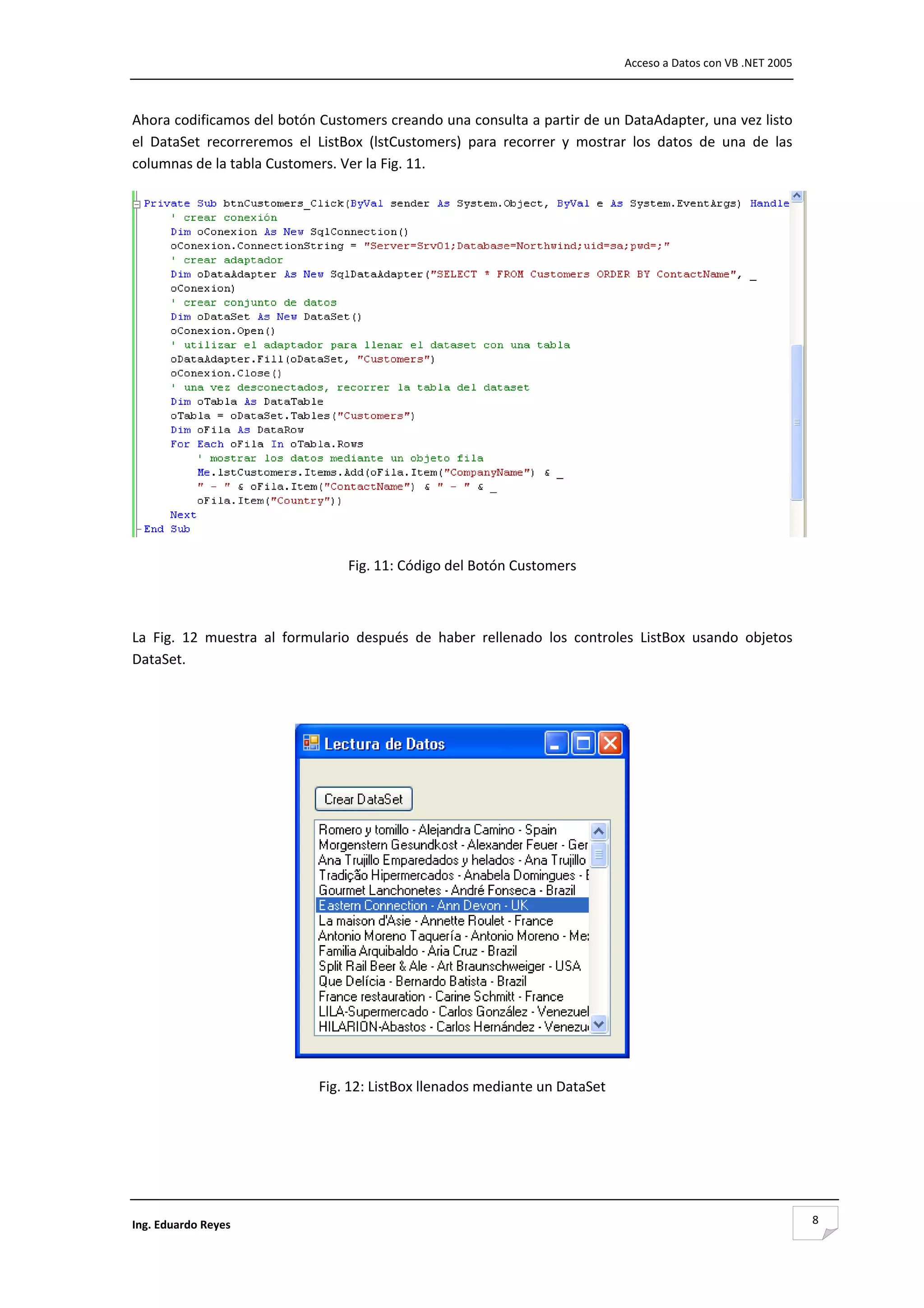                                                                                    Acceso a Datos con VB .NET 2005 



Ahora codificamos del botón Customers creando una consulta a partir de un DataAdapter, una vez listo 
el  DataSet  recorreremos  el  ListBox  (lstCustomers)  para  recorrer  y  mostrar  los  datos  de  una  de  las 
columnas de la tabla Customers. Ver la Fig. 11. 




                                                                                                                       

                                    Fig. 11: Código del Botón Customers 

 

La  Fig.  12  muestra  al  formulario  después  de  haber  rellenado  los  controles  ListBox  usando  objetos 
DataSet. 

 




                                                                                     

                               Fig. 12: ListBox llenados mediante un DataSet 

 

 



Ing. Eduardo Reyes                                                                                                        8
 
 