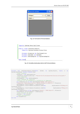                                                                               Acceso a Datos con VB .NET 2005 




                                                                           

                                Fig. 13: Formulario frmInsertaDatos 

                                                   




                                                                                                

                      Fig. 14: Variables declaradas dentro del frmInsertaDatos 

                                                   


Private   Sub   frmInsertaDatos_Load(ByVal  sender   As   System.Object,   ByVal  e   As
System.EventArgs) Handles MyBase.Load
        'crear conexión
        oConexion = New SqlConnection
         oConexion.ConnectionString = "Server=Srv01;Database=Northwind;uid=sa;pwd=;"
        'crear adaptador
        oDataAdapter = New SqlDataAdapter
        'crear comandos de insercion
        'consulta con sus parametros y asignarlos al adaptador
        Dim oCmdInsercion As New SqlCommand("INSERT INTO Region" & _
        "(RegionId, RegionDescription) VALUES(@IdRegion,@Region)", oConexion)
        oDataAdapter.InsertCommand = oCmdInsercion
        oDataAdapter.InsertCommand.Parameters.Add(New          SqlParameter("@IdRegion",
SqlDbType.Int))
        oDataAdapter.InsertCommand.Parameters.Add(New            SqlParameter("@Region",
SqlDbType.NVarChar))
        Dim oCmdConsulta As New SqlCommand("SELECT * FROM Region", oConexion)
        oDataAdapter.SelectCommand = oCmdConsulta
        'crear conjunto de datos
        oDataSet = New DataSet
        'llamar procedimiento
        Me.CargaDatos()
End Sub
 
                                                   



Ing. Eduardo Reyes                                                                                               10
 
 