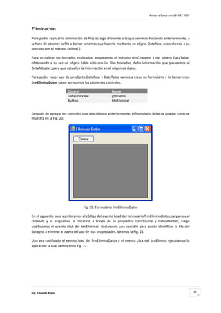                                                                                        Acceso a Datos con VB .NET 2005 



Eliminación

Para poder realizar la eliminación de filas es algo diferente a lo que venimos haciendo anteriormente, a 
la hora de obtener la fila a borrar tenemos que hacerlo mediante un objeto DataRow, procediendo a su 
borrado con el método Delete( ).  

Para  actualizar  los  borrados  realizados,  empleamos  el  método  GetChanges(  )  del  objeto  DataTable, 
obteniendo  a  su  vez  un  objeto  table  sólo  con  las  filas  borradas,  dicha  información  que  pasaremos  al 
DataAdapter, para que actualice la información en el origen de datos. 

Para poder hacer uso de un objeto DataRow y DataTable vamos a crear un formulario y lo llamaremos 
frmEliminaDatos luego agregamos los siguientes controles.  

                          Control                             Name
                          DataGridView                        grdDatos
                          Button                              btnEliminar
 

Después de agregar los controles que describimos anteriormente, el formulario debe de quedar como se 
muestra en la Fig. 20. 




                                                                                          
                                      Fig. 20: Formulario frmEliminaDatos 

En el siguiente paso escribiremos el código del evento Load del formulario frmEliminaDatos, cargamos el 
DataSet,  y  lo  asignamos  al  DataGrid  a  través  de  su  propiedad  DataSource  y  DataMember,  luego 
codificamos  el  evento  click  del  btnEliminar,  declarando  una  variable  para  poder  identificar  la  fila  del 
datagrid a eliminar a travez del uso de  sus propiedades. Veamos la Fig. 21. 

Una  vez  codificado  el  evento  load  del  frmEliminaDatos  y  el  evento  click  del  btnElimina  ejecutamos  la 
aplicación la cual vemos en la Fig. 22. 

 

 

 

 


Ing. Eduardo Reyes                                                                                                        14
 
 