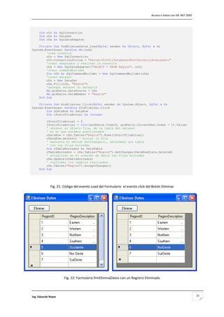                                                                                  Acceso a Datos con VB .NET 2005 




     Dim oCn As SqlConnection
     Dim oDs As DataSet
     Dim oDa As SqlDataAdapter

    Private Sub frmEliminaDatos_Load(ByVal sender As Object, ByVal e As
System.EventArgs) Handles Me.Load
        'crea conexion
        oCn = New SqlConnection
        oCn.ConnectionString = "Server=Srv01;Database=Northwind;uid=sa;pwd=;"
        'crear adaptador y realizar la consulta
        oDa = New SqlDataAdapter("SELECT * FROM Region", oCn)
        'crear commandbuilder
        Dim oCb As SqlCommandBuilder = New SqlCommandBuilder(oDa)
        'crear dataset
        oDs = New DataSet
        oDa.Fill(oDs, "Region")
        'agregar dataset al datagrid
        Me.grdDatos.DataSource = oDs
        Me.grdDatos.DataMember = "Region"
    End Sub

    Private Sub btnEliminar_Click(ByVal sender As System.Object, ByVal e As
System.EventArgs) Handles btnEliminar.Click
        Dim oDataRow As DataRow
        Dim iPosicFilaActual As Integer

         iPosicFilaActual = 0
         iPosicFilaActual = CInt(grdDatos.Item(0, grdDatos.CurrentRow.Index - 1).Value)
         ' obtener el objeto fila, de la tabla del dataset
         ' en el que estamos posicionados
         oDataRow = oDs.Tables("Region").Rows(iPosicFilaActual)
         oDataRow.Delete() ' borrar la fila
         ' mediante el método GetChanges(), obtenemos una tabla
         ' con las filas borradas
         Dim oTablaBorrados As DataTable
         oTablaBorrados = oDs.Tables("Region").GetChanges(DataRowState.Deleted)
         ' actualizar en el almacén de datos las filas borradas
         oDa.Update(oTablaBorrados)
         ' confirmar los cambios realizados
         oDs.Tables("Region").AcceptChanges()
     End Sub 

                                                         

              Fig. 21: Código del evento Load del Formulario  el evento click del Botón Eliminar 




                                                                                                                     

                       Fig. 22: Formulario frmEliminaDatos con un Registro Eliminado



Ing. Eduardo Reyes                                                                                                  15
 
 
