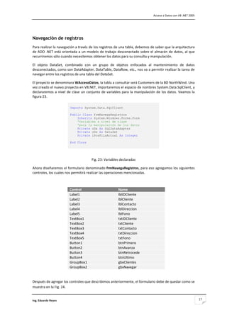                                                                                       Acceso a Datos con VB .NET 2005 



                                                          

Navegación de registros
Para realizar la navegación a través de los registros de una tabla, debemos de saber que la arquitectura 
de  ADO  .NET está  orientada  a  un  modelo de  trabajo  desconectado  sobre  el  almacén de  datos,  al  que 
recurriremos sólo cuando necesitemos obtener los datos para su consulta y manipulación. 

El  objeto  DataSet,  combinado  con  un  grupo  de  objetos  enfocados  al  mantenimiento  de  datos 
desconectados, como son DataAdapter, DataTable, DataRow, etc., nos va a permitir realizar la tarea de 
navegar entre los registros de una tabla del DataSet. 

El proyecto se denominara WAccesoDatos, la tabla a consultar será Customers de la BD NorthWind. Una 
vez creado el nuevo proyecto en VB.NET, importaremos el espacio de nombres System.Data.SqlClient, y 
declararemos  a  nivel  de  clase  un  conjunto  de  variables  para  la  manipulación  de  los  datos.  Veamos  la 
figura 23. 

                          Imports System.Data.SqlClient

                          Public Class frmNavegaRegistros
                              Inherits System.Windows.Forms.Form
                              'Variables a nivel de clase
                              'para la manipulación de los datos
                              Private oDa As SqlDataAdapter
                              Private oDs As DataSet
                              Private iPosFilaActual As Integer

                          End Class 
                           
                                                          

                                          Fig. 23: Variables declaradas 

Ahora diseñaremos el formulario denominado frmNavegaRegistros, para eso agregamos los siguientes 
controles, los cuales nos permitirá realizar las operaciones mencionadas. 

 

                          Control                            Name
                          Label1                             lblIDCliente
                          Label2                             lblCliente
                          Label3                             lblContacto
                          Label4                             lblDireccion
                          Label5                             lblFono
                          TextBox1                           txtIDCliente
                          TextBox2                           txtCliente
                          TextBox3                           txtContacto
                          TextBox4                           txtDireccion
                          TextBox5                           txtFono
                          Button1                            btnPrimero
                          Button2                            btnAvanza
                          Button3                            btnRetrocede
                          Button4                            btnUltimo
                          GroupBox1                          gbxClientes
                          GroupBox2                          gbxNavegar
                                                                            

Después de agregar los controles que describimos anteriormente, el formulario debe de quedar como se 
muestra en la Fig. 24. 


Ing. Eduardo Reyes                                                                                                       17
 
 