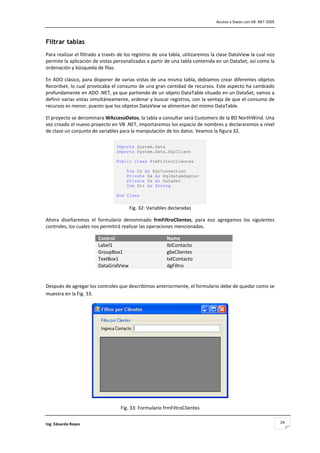                                                                                 Acceso a Datos con VB .NET 2005 



Filtrar tablas
Para realizar el filtrado a través de los registros de una tabla, utilizaremos la clase DataView la cual nos 
permite la aplicación de vistas personalizadas a partir de una tabla contenida en un DataSet, así como la 
ordenación y búsqueda de filas. 

En ADO clásico, para disponer de varias vistas de una misma tabla, debíamos crear diferentes objetos 
Recordset, lo cual provocaba el consumo de una gran cantidad de recursos. Este aspecto ha cambiado 
profundamente en ADO .NET, ya que partiendo de un objeto DataTable situado en un DataSet, vamos a 
definir varias vistas simultáneamente, ordenar y buscar registros, con la ventaja de que el consumo de 
recursos es menor, puesto que los objetos DataView se alimentan del mismo DataTable.  

El proyecto se denominara WAccesoDatos, la tabla a consultar será Customers de la BD NorthWind. Una 
vez creado el nuevo proyecto en VB .NET, importaremos los espacio de nombres y declararemos a nivel 
de clase un conjunto de variables para la manipulación de los datos. Veamos la figura 32. 

                                 Imports System.Data
                                 Imports System.Data.SqlClient

                                 Public Class frmFiltroClientes

                                       Dim Cn As SqlConnection
                                       Private Da As SqlDataAdapter
                                       Private Ds As DataSet
                                       Dim Str As String

                                 End Class 
                                  
                                         Fig. 32: Variables declaradas 

Ahora  diseñaremos  el  formulario  denominado  frmFiltroClientes,  para  eso  agregamos  los  siguientes 
controles, los cuales nos permitirá realizar las operaciones mencionadas. 

                        Control                            Name
                        Label1                             lblContacto
                        GroupBox1                          gbxClientes
                        TextBox1                           txtContacto
                        DataGridView                       dgFiltro
                                                                           

Después de agregar los controles que describimos anteriormente, el formulario debe de quedar como se 
muestra en la Fig. 33. 




                                                                                       

                                     Fig. 33: Formulario frmFiltroClientes 

Ing. Eduardo Reyes                                                                                                 24
 
 