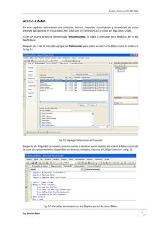                                                                                    Acceso a Datos con VB .NET 2005 



Acceso a datos
En  este  capítulo  realizaremos  una  conexión,  lectura,  inserción,  actualización  y  eliminación  de  datos 
creando aplicaciones en Visual Basic .NET 2005 con el Framework 2.0 a través del SQL Server 2000. 

Crear  un  nuevo  proyecto  denominado  WAccesoDatos,  la  tabla  a  consultar  será  Products  de  la  BD 
NorthWind. 

Después de crear el proyecto agregar las Referencias para poder acceder a los Datos como lo indica en 
la Fig. 01: 




                                                                                                                     
                                    Fig. 01: Agregar Referencias al Proyecto 

Respecto al código del formulario, primero vamos a declarar varios objetos de acceso a datos a nivel de 
la clase para poder tenerlos disponibles en diversos métodos. Veamos el Código fuente en la Fig. 02: 




                                                                                                                 
                      Fig. 02: Variables declaradas con los Objetos para el Acceso a Datos 

Ing. Eduardo Reyes                                                                                                      2
 
 