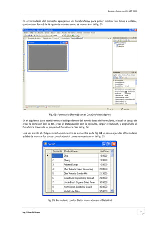                                                                                          Acceso a Datos con VB .NET 2005 



En  el  formulario  del  proyecto  agregamos  un  DataGridView  para  poder  mostrar  los  datos  a  enlazar, 
quedando el Form1 de la siguiente manera como se muestra en la Fig. 03: 




                                                                                                                         
                           Fig. 03: Formulario (Form1) con el DataGridView (dgVer) 

En el siguiente paso escribiremos el código dentro del evento Load del formulario, el cual se ocupa de 
crear  la  conexión  con  la  BD,  crear  el  DataAdapter  con  la  consulta,  cargar  el  DataSet,  y  asignárselo  al 
DataGrid a través de su propiedad DataSource. Ver la Fig. 04 

Una vez escrito el código correctamente como se encuentra en la Fig. 04 se pasa a ejecutar el formulario 
y debe de mostrar los datos consultados tal como se muestran en la Fig. 05 




                                                                                                   
                          Fig. 05: Formulario con los Datos mostrados en el DataGrid 



Ing. Eduardo Reyes                                                                                                          3
 
 