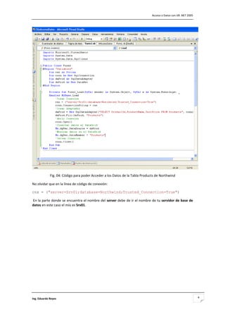                                                                               Acceso a Datos con VB .NET 2005 




                                                                                                                  
             Fig. 04: Código para poder Acceder a los Datos de la Tabla Products de Northwind 

No olvidar que en la línea de código de conexión: 

cnx = ("server=Srv01;database=Northwind;Trusted_Connection=True") 

 En la parte donde se encuentra el nombre del server debe de ir el nombre de tu servidor de base de 
datos en este caso el mío es Srv01. 

 

 

 

 

 

 

 

 

 

 

Ing. Eduardo Reyes                                                                                               4
 
 