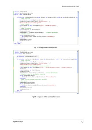                                                                        Acceso a Datos con VB .NET 2005 




                                                                                                       

                          Fig. 07: Código del Botón Empleados. 




                                                                                                       

                      Fig. 08: Código del Botón Clientes/Productos. 

                                             




Ing. Eduardo Reyes                                                                                        6
 
 