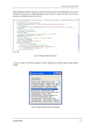                                                                                    Acceso a Datos con VB .NET 2005 



Ahora codificamos del botón Customers creando una consulta a partir de un DataAdapter, una vez listo 
el  DataSet  recorreremos  el  ListBox  (lstCustomers)  para  recorrer  y  mostrar  los  datos  de  una  de  las 
columnas de la tabla Customers. Ver la Fig. 11. 




                                                                                                                       

                                    Fig. 11: Código del Botón Customers 

 

La  Fig.  12  muestra  al  formulario  después  de  haber  rellenado  los  controles  ListBox  usando  objetos 
DataSet. 

 




                                                                                     

                               Fig. 12: ListBox llenados mediante un DataSet 

 

 



Ing. Eduardo Reyes                                                                                                        8
 
 