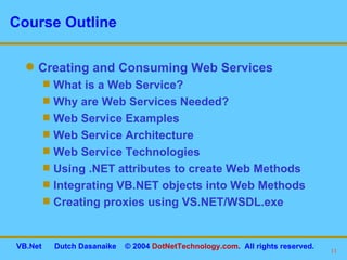 Course Outline Creating and Consuming Web Services What is a Web Service? Why are Web Services Needed?  Web Service Examples Web Service Architecture  Web Service Technologies Using .NET attributes to create Web Methods Integrating VB.NET objects into Web Methods Creating proxies using VS.NET/WSDL.exe 