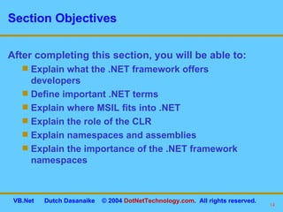 Section Objectives After completing this section, you will be able to: Explain what the .NET framework offers developers Define important .NET terms Explain where MSIL fits into .NET Explain the role of the CLR Explain namespaces and assemblies Explain the importance of the .NET framework namespaces 