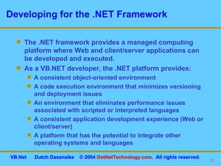 Developing for the .NET Framework The .NET framework provides a managed computing platform where Web and client/server applications can be developed and executed. As a VB.NET developer, the .NET platform provides: A consistent object-oriented environment A code execution environment that minimizes versioning and deployment issues An environment that eliminates performance issues associated with scripted or interpreted languages A consistent application development experience (Web or client/server) A platform that has the potential to integrate other operating systems and languages 