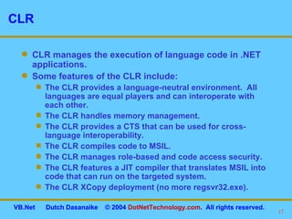 CLR CLR manages the execution of language code in .NET applications. Some features of the CLR include: The CLR provides a language-neutral environment.  All languages are equal players and can interoperate with  each other. The CLR handles memory management. The CLR provides a CTS that can be used for cross-language interoperability. The CLR compiles code to MSIL. The CLR manages role-based and code access security. The CLR features a JIT compiler that translates MSIL into code that can run on the targeted system. The CLR XCopy deployment (no more regsvr32.exe). 