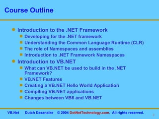 Course Outline Introduction to the .NET Framework Developing for the .NET framework Understanding the Common Language Runtime (CLR) The role of Namespaces and assemblies Introduction to .NET Framework Namespaces Introduction to VB.NET What can VB.NET be used to build in the .NET Framework? VB.NET Features Creating a VB.NET Hello World Application Compiling VB.NET applications Changes between VB6 and VB.NET 