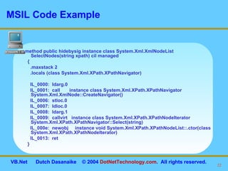 MSIL Code Example .method public hidebysig instance class System.Xml.XmlNodeList SelectNodes(string xpath) cil managed  { .maxstack 2 .locals (class System.Xml.XPath.XPathNavigator) IL_0000:  ldarg.0  IL_0001:  call  instance class System.Xml.XPath.XPathNavigator System.Xml.XmlNode::CreateNavigator() IL_0006:  stloc.0  IL_0007:  ldloc.0  IL_0008:  ldarg.1  IL_0009:  callvirt  instance class System.Xml.XPath.XPathNodeIterator System.Xml.XPath.XPathNavigator::Select(string) IL_000e:  newobj  instance void System.Xml.XPath.XPathNodeList::.ctor(class System.Xml.XPath.XPathNodeIterator) IL_0013:  ret  } 