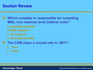 Which compiler is responsible for compiling MSIL into machine level (native) code? a.   Language compiler b. MSIL compiler c. JIT compiler d. Assembly compiler The COM plays a crucial role in .NET? True False Section Review © 2003 Global Knowledge Network, Inc. All rights reserved. Knowledge Check 
