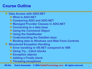 Course Outline Data Access with ADO.NET What is ADO.NET  Comparing ADO and ADO.NET  Managed Provider Classes in ADO.NET  Connecting to a data base Using the Command Object Using the DataReader Understanding the DataSet class Binding data to Windows and Web Form Controls Structured Exception Handling  Error handling in VB.NET compared to VB6 Using Try…Catch blocks Exception objects Adding a Finally block Throwing exceptions 