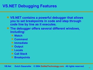VS.NET Debugging Features VS.NET contains a powerful debugger that allows you to set breakpoints in code and step through code line by line as it executes. The debugger offers several different windows, including: Watch Command Immediate Output Locals Call Stack Breakpoints 
