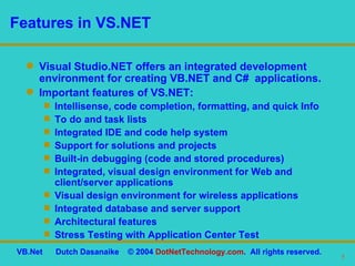 Features in VS.NET Visual Studio.NET offers an integrated development environment for creating VB.NET and C#  applications. Important features of VS.NET: Intellisense, code completion, formatting, and quick Info To do and task lists Integrated IDE and code help system Support for solutions and projects Built-in debugging (code and stored procedures) Integrated, visual design environment for Web and client/server applications Visual design environment for wireless applications Integrated database and server support Architectural features Stress Testing with Application Center Test 