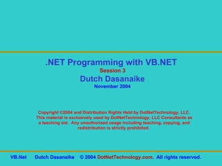 Copyright ©2004 and Distribution Rights Held by DotNetTechnology, LLC. This material is exclusively used by DotNetTechnology, LLC Consultants as a teaching aid.  Any unauthorized usage including teaching, copying, and redistribution is strictly prohibited.  .NET Programming with VB.NET  Session 3 Dutch Dasanaike November 2004 VB.Net  Dutch Dasanaike  © 2004  DotNetTechnology.com .  All rights reserved.  