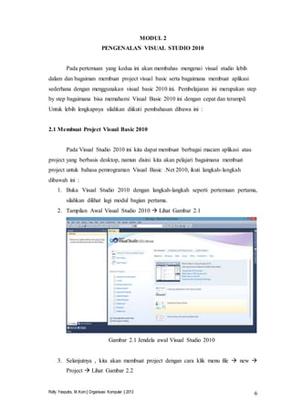Rolly Yesputra, M.Kom | Organisasi Komputer | 2013 6
MODUL 2
PENGENALAN VISUAL STUDIO 2010
Pada pertemuan yang kedua ini akan membahas mengenai visual studio lebih
dalam dan bagaiman membuat project visual basic serta bagaimana membuat aplikasi
sederhana dengan menggunakan visual basic 2010 ini. Pembelajaran ini merupakan step
by step bagaimana bisa memahami Visual Basic 2010 ini dengan cepat dan terampil.
Untuk lebih lengkapnya silahkan diikuti pembahasan dibawa ini :
2.1 Membuat Project Visual Basic 2010
Pada Visual Studio 2010 ini kita dapat membuat berbagai macam aplikasi atau
project yang berbasis desktop, namun disini kita akan pelajari bagaimana membuat
project untuk bahasa pemrograman Visual Basic .Net 2010, ikuti langkah-langkah
dibawah ini :
1. Buka Visual Studio 2010 dengan langkah-langkah seperti pertemuan pertama,
silahkan dilihat lagi modul bagian pertama.
2. Tampilan Awal Visual Studio 2010  Lihat Gambar 2.1
Gambar 2.1 Jendela awal Visual Studio 2010
3. Selanjutnya , kita akan membuat project dengan cara klik menu file  new 
Project  Lihat Gambar 2.2
 