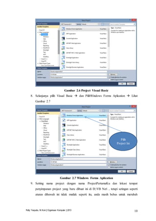 Rolly Yesputra, M.Kom | Organisasi Komputer | 2013 10
Gambar 2.6 Project Visual Basic
8. Selanjunya pilih Visual Basic  dan PilihWindows Forms Aplication  Lihat
Gambar 2.7
Gambar 2.7 Windows Forms Aplication
9. Setting nama project dengan nama ProjectPertamaKu dan lokasi tempat
penyimpanan project yang baru dibuat ini di D;VB Net , tetapi setingan seperti
aturan dibawah ini tidak mutlak seperti itu, anda masih bebas untuk merubah
Pilih
Project Ini
 