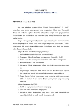 Rolly Yesputra, M.Kom | Organisasi Komputer | 2013 6
MODUL VIII-VIX
OOP (OBJECT ORIENTED PROGRAMMING)
9.1 OOP Pada Visual Basic 2008
Apa yang dimaksud dengan Object Oriented Programming(OOP) ? , OOP
merupakan suatu konsep pemrograman yang menggunakan Object dan Berinteraksi
dalam hal pembuatan aplikasi komputer dikarenakan adanya suatu pengelompokan
elemen-elemen atau modul-modul atau class-class yang bekerja berdasarkan fungsi nya
masing-masing.
Dengan teknik pemrograman berorientasi objek ini maka akan memudahkan kita
dalam mengelompokkan source code sesuai dengan fungsi dari kode tersebut. Teknik
pemrograman ini sangat memungkinkan dalam pemanfaatan kode ulang atau dengan
istilah Reusable Source Code.
Adapun Manfaat dari OOP dalam programming :
1. Memungkinkan pengelompokkan kode sesuai fungsi
2. Penggunaan Ulang Kode Sangat memungkinkan (Reusebility Code)
3. Source Code akan lebih rapi dan lebih mudah untuk dibaca dan dipahami
4. Keamanan Source Code lebih terjamin
5. Merupakan Teknik pemrograman terbaru yang berkembang pesat untuk saat
ini.
6. Pengembangan sistem akan lebih mudah dan bisa dilakukan secara terpisah
dan modularisasi source code sangat baik dan sangat mudah dilakukan.
7. Sangat banyak bahasa pemrograman yang mendukug teknik pemrograman
OOP ini, bahkan hampir semua bahasa pemrograman yang mendukung
teknik ini.
Adapun Kekurangan dari OOP :
1. Jumlah kode program makin banyak dan panjang
2. Lebih sulit untuk memahami alur program
3. Merupakan teknik pemrograman yang baru , maka untuk memahami dan
mempelajari teknik ini masih banyak yang merasa sulit
 