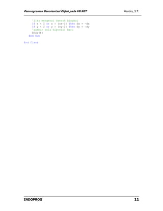 Pemrograman Berorientasi Objek pada VB.NET   Hendra, S.T.


     'jika mengenai daerah bingkai
     If x < 2 or x > (sx-2) Then dx = -dx
     If y < 2 or y > (sy-2) Then dy = -dy
     'gambar bola diposisi baru
     Draw(f)
   End Sub

End Class




INDOPROG                                             11
 