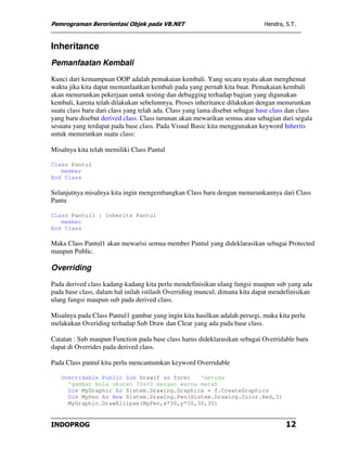 Pemrograman Berorientasi Objek pada VB.NET                                    Hendra, S.T.



Inheritance
Pemanfaatan Kembali
Kunci dari kemampuan OOP adalah pemakaian kembali. Yang secara nyata akan menghemat
waktu jika kita dapat memanfaatkan kembali pada yang pernah kita buat. Pemakaian kembali
akan menurunkan pekerjaan untuk testing dan debugging terhadap bagian yang digunakan
kembali, karena telah dilakukan sebelumnya. Proses inheritance dilakukan dengan menurunkan
suatu class baru dari class yang telah ada. Class yang lama disebut sebagai base class dan class
yang baru disebut derived class. Class turunan akan mewarikan semua atau sebagian dari segala
sesuatu yang terdapat pada base class. Pada Visual Basic kita menggunakan keyword Inherits
untuk menurunkan suatu class:

Misalnya kita telah memiliki Class Pantul

Class Pantul
   member
End Class

Selanjutnya misalnya kita ingin mengembangkan Class baru dengan menurunkannya dari Class
Pantu

Class Pantul1 : Inherits Pantul
   member
End Class

Maka Class Pantul1 akan mewarisi semua member Pantul yang dideklarasikan sebagai Protected
maupun Public.

Overriding
Pada derived class kadang-kadang kita perlu mendefinisikan ulang fungsi maupun sub yang ada
pada base class, dalam hal inilah istilash Overriding muncul, dimana kita dapat mendefinisikan
ulang fungsi maupun sub pada derived class.

Misalnya pada Class Pantul1 gambar yang ingin kita hasilkan adalah persegi, maka kita perlu
melakukan Overiding terhadap Sub Draw dan Clear yang ada pada base class.

Catatan : Sub maupun Function pada base class harus dideklarasikan sebagai Overridable baru
dapat di Overrides pada derived class.

Pada Class pantul kita perlu mencantumkan keyword Overridable

   Overridable Public Sub Draw(f as form)   'metoda
     'gambar bola ukuran 30x30 dengan warna merah
     Dim MyGraphic As Sistem.Drawing.Graphics = f.CreateGraphics
     Dim MyPen As New Sistem.Drawing.Pen(Sistem.Drawing.Color.Red,3)
     MyGraphic.DrawEllipse(MyPen,x*30,y*30,30,30)


INDOPROG                                                                              12
 