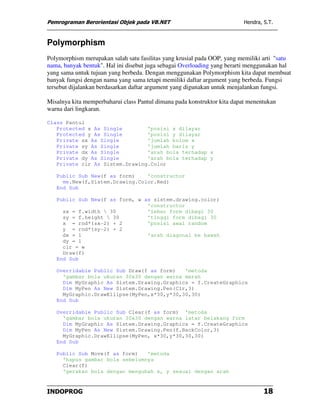 Pemrograman Berorientasi Objek pada VB.NET                               Hendra, S.T.



Polymorphism
Polymorphism merupakan salah satu fasilitas yang krusial pada OOP, yang memiliki arti "satu
nama, banyak bentuk". Hal ini disebut juga sebagai Overloading yang berarti menggunakan hal
yang sama untuk tujuan yang berbeda. Dengan menggunakan Polymorphism kita dapat membuat
banyak fungsi dengan nama yang sama tetapi memiliki daftar argument yang berbeda. Fungsi
tersebut dijalankan berdasarkan daftar argument yang digunakan untuk menjalankan fungsi.

Misalnya kita memperbaharui class Pantul dimana pada konstruktor kita dapat menentukan
warna dari lingkaran.

Class Pantul
   Protected x As Single        'posisi x dilayar
   Protected y As Single        'posisi y dilayar
   Private sx As Single         'jumlah kolom x
   Private sy As Single         'jumlah baris y
   Private dx As Single         'arah bola terhadap x
   Private dy As Single         'arah bola terhadap y
   Private clr As Sistem.Drawing.Color

   Public Sub New(f as form)    'constructor
     me.New(f,Sistem.Drawing.Color.Red)
   End Sub

   Public Sub New(f as form, w as sistem.drawing.color)
                                'constructor
     sx = f.width  30          'lebar form dibagi 30
     sy = f.height  30         'tinggi form dibagi 30
     x = rnd*(sx-2) + 2         'posisi awal random
     y = rnd*(sy-2) + 2
     dx = 1                     'arah diagonal ke bawah
     dy = 1
     clr = w
     Draw(f)
   End Sub

   Overridable Public Sub Draw(f as form)   'metoda
     'gambar bola ukuran 30x30 dengan warna merah
     Dim MyGraphic As Sistem.Drawing.Graphics = f.CreateGraphics
     Dim MyPen As New Sistem.Drawing.Pen(Clr,3)
     MyGraphic.DrawEllipse(MyPen,x*30,y*30,30,30)
   End Sub

   Overridable Public Sub Clear(f as form) 'metoda
     'gambar bola ukuran 30x30 dengan warna latar belakang form
     Dim MyGraphic As Sistem.Drawing.Graphics = f.CreateGraphics
     Dim MyPen As New Sistem.Drawing.Pen(f.BackColor,3)
     MyGraphic.DrawEllipse(MyPen, x*30,y*30,30,30)
   End Sub

   Public Sub Move(f as form)   'metoda
     'hapus gambar bola sebelumnya
     Clear(f)
     'gerakan bola dengan mengubah x, y sesuai dengan arah


INDOPROG                                                                         18
 