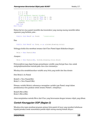 Pemrograman Berorientasi Objek pada VB.NET                                   Hendra, S.T.


     x = x + dx
     y = y + dy
     'jika mengenai daerah bingkai
     If x < 2 or x > (sx-2) Then dx = -dx
     If y < 2 or y > (sy-2) Then dy = -dy
     'gambar bola diposisi baru
     Draw(f)
   End Sub
End Class

Dalam hal ini class pantul memiliki dua konstruktor yang masing-masing memiliki daftar
argument yang berbeda yaitu :

   Public Sub New(f as form)           'constructor

Dan

   Public Sub New(f as form, w as sistem.drawing.color)

Sehingga ketika kita membuat instance dari Class Pantul dapat dilakukan dengan :

   Bola = New Pantul(Me)

Ataupun :
   Bola = New Pantul(Me, Sistem.Drawing.Color.Blue)

Polymorphism juga dapat berupa pemanfaatan variable yang bertype base class untuk
mengimplementasikan metoda pada class-class turunannya.

Misalnya kita mendeklarasikan variable array bola yang terdiri dari dua elemen

Dim Bola(1) As Pantul

Bola(0) = New Pantul(Me)
Bola(1) = New Pantul1(Me)

Dimana variable Bola(n) sebenarnya merupakan variable type Pantul, tetapi dalam
pemakaiannya kita gunakan untuk instance Pantul1, selanjutnya :

Bola(0).Move(Me)
Bola(1).Move(Me)

Akan menjalankan metoda Move dari Class yang bersesuaian dengan instance objek yang dibuat.

Contoh Keunggulan OOP (Bagian 3)
Misalnya kita ingin membuat program animasi bola pantul di layar yang memberi kebebasan
kepada pemakai untuk menentukan jumlah objek masing-masing bentuk dilayar :


INDOPROG                                                                             19
 