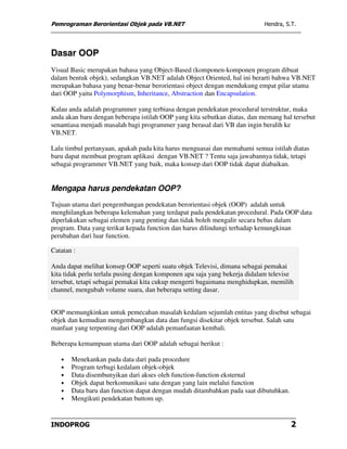 Pemrograman Berorientasi Objek pada VB.NET                                 Hendra, S.T.




Dasar OOP
Visual Basic merupakan bahasa yang Object-Based (komponen-komponen program dibuat
dalam bentuk objek), sedangkan VB.NET adalah Object Oriented, hal ini berarti bahwa VB.NET
merupakan bahasa yang benar-benar berorientasi object dengan mendukung empat pilar utama
dari OOP yaitu Polymorphism, Inheritance, Abstraction dan Encapsulation.

Kalau anda adalah programmer yang terbiasa dengan pendekatan procedural terstruktur, maka
anda akan baru dengan beberapa istilah OOP yang kita sebutkan diatas, dan memang hal tersebut
senantiasa menjadi masalah bagi programmer yang berasal dari VB dan ingin beralih ke
VB.NET.

Lalu timbul pertanyaan, apakah pada kita harus menguasai dan memahami semua istilah diatas
baru dapat membuat program aplikasi dengan VB.NET ? Tentu saja jawabannya tidak, tetapi
sebagai programmer VB.NET yang baik, maka konsep dari OOP tidak dapat diabaikan.


Mengapa harus pendekatan OOP?
Tujuan utama dari pengembangan pendekatan berorientasi objek (OOP) adalah untuk
menghilangkan beberapa kelemahan yang terdapat pada pendekatan procedural. Pada OOP data
diperlakukan sebagai elemen yang penting dan tidak boleh mengalir secara bebas dalam
program. Data yang terikat kepada function dan harus dilindungi terhadap kemungkinan
perubahan dari luar function.

Catatan :

Anda dapat melihat konsep OOP seperti suatu objek Televisi, dimana sebagai pemakai
kita tidak perlu terlalu pusing dengan komponen apa saja yang bekerja didalam televise
tersebut, tetapi sebagai pemakai kita cukup mengerti bagaimana menghidupkan, memilih
channel, mengubah volume suara, dan beberapa setting dasar.


OOP memungkinkan untuk pemecahan masalah kedalam sejumlah entitas yang disebut sebagai
objek dan kemudian mengembangkan data dan fungsi disekitar objek tersebut. Salah satu
manfaat yang terpenting dari OOP adalah pemanfaatan kembali.

Beberapa kemampuan utama dari OOP adalah sebagai berikut :

   •   Menekankan pada data dari pada procedure
   •   Program terbagi kedalam objek-objek
   •   Data disembunyikan dari akses oleh function-function eksternal
   •   Objek dapat berkomunikasi satu dengan yang lain melalui function
   •   Data baru dan function dapat dengan mudah ditambahkan pada saat dibutuhkan.
   •   Mengikuti pendekatan buttom up.


INDOPROG                                                                             2
 