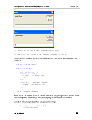 Pemrograman Berorientasi Objek pada VB.NET                                  Hendra, S.T.




Dim JlhBola As Integer = Val(Inputbox("Jumlah Bola"))

Dim JlhPersegi As Integer = Val(Inputbox("Jumlah Persegi"))

Selanjutnya kita membuat instance dari masing-masing class sesuai dengan jumlah yang
ditentukan :

   Dim Bola(14) As Pantul

   Dim Jlh As Integer

        Dim I As Integer = 0
        Do While I < JlhBola
           Bola(I) = new Pantul(Me)
           I+=1
        Loop

        Do While I < JlhBola+JlhPersegi
           Bola(I) = new Pantul1(Me)
           I+=1
        Loop

   Jlh = JlhBola+JlhPersegi

Dalam hal ini kita mendeklarasikan variable array Bola yang bertipe Pantul, padahal dalam
pemakaiannya kita gunakan juga untuk menampung instance untuk class Pantul1.

Kemudian untuk mengerakan objek kita gunakan looping :

        For I As Integer = 0 To Jlh-1
            Bola(I).Move(Me)



INDOPROG                                                                            20
 