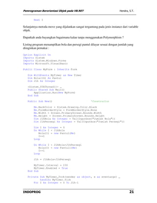 Pemrograman Berorientasi Objek pada VB.NET                                  Hendra, S.T.


        Next I

Selanjutnya metoda move yang dijalankan sangat tergantung pada jenis instance dari variable
objek.

Dapatkah anda bayangkan bagaimana kalau tanpa menggunakan Polymorphism ?

Listing program menampilkan bola dan persegi pantul dilayar sesuai dengan jumlah yang
diinginkan pemakai :

Option Explicit On
Imports Sistem
Imports Sistem.Windows.Forms
Imports Microsoft.VisualBasic

Public Class MyForm : Inherits Form

   Dim WithEvents MyTimer as New Timer
   Dim Bola(14) As Pantul
   Dim Jlh As Integer

   <Sistem.STAThread()> _
   Public Shared Sub Main()
       Application.Run(New MyForm)
   End Sub

   Public Sub New()                                  'Constructor

        Me.BackColor = Sistem.Drawing.Color.Black
        Me.FormBorderStyle = FormBorderStyle.None
        Me.Width = Screen.PrimaryScreen.Bounds.Width
        Me.Height = Screen.PrimaryScreen.Bounds.Height
        Dim JlhBola As Integer = Val(Inputbox("Jumlah Bola"))
        Dim JlhPersegi As Integer = Val(Inputbox("Jumlah Persegi"))

        Dim I As Integer = 0
        Do While I < JlhBola
           Bola(I) = new Pantul(Me)
           I+=1
        Loop

        Do While I < JlhBola+JlhPersegi
           Bola(I) = new Pantul1(Me)
           I+=1
        Loop

        Jlh = JlhBola+JlhPersegi

       MyTimer.Interval = 150
       MyTimer.Enabled = True
   End Sub

   Private Sub MyTimer_Tock(sender as object, e as eventargs) _
           handles MyTimer.Tick
       For I As Integer = 0 To Jlh-1


INDOPROG                                                                            21
 