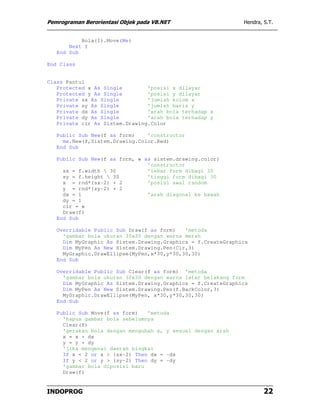 Pemrograman Berorientasi Objek pada VB.NET                    Hendra, S.T.


           Bola(I).Move(Me)
       Next I
   End Sub

End Class


Class Pantul
   Protected x As Single        'posisi x dilayar
   Protected y As Single        'posisi y dilayar
   Private sx As Single         'jumlah kolom x
   Private sy As Single         'jumlah baris y
   Private dx As Single         'arah bola terhadap x
   Private dy As Single         'arah bola terhadap y
   Private clr As Sistem.Drawing.Color

   Public Sub New(f as form)    'constructor
     me.New(f,Sistem.Drawing.Color.Red)
   End Sub

   Public Sub New(f as form, w as sistem.drawing.color)
                                'constructor
     sx = f.width  30          'lebar form dibagi 30
     sy = f.height  30         'tinggi form dibagi 30
     x = rnd*(sx-2) + 2         'posisi awal random
     y = rnd*(sy-2) + 2
     dx = 1                     'arah diagonal ke bawah
     dy = 1
     clr = w
     Draw(f)
   End Sub

   Overridable Public Sub Draw(f as form)   'metoda
     'gambar bola ukuran 30x30 dengan warna merah
     Dim MyGraphic As Sistem.Drawing.Graphics = f.CreateGraphics
     Dim MyPen As New Sistem.Drawing.Pen(Clr,3)
     MyGraphic.DrawEllipse(MyPen,x*30,y*30,30,30)
   End Sub

   Overridable Public Sub Clear(f as form) 'metoda
     'gambar bola ukuran 30x30 dengan warna latar belakang form
     Dim MyGraphic As Sistem.Drawing.Graphics = f.CreateGraphics
     Dim MyPen As New Sistem.Drawing.Pen(f.BackColor,3)
     MyGraphic.DrawEllipse(MyPen, x*30,y*30,30,30)
   End Sub

   Public Sub Move(f as form)   'metoda
     'hapus gambar bola sebelumnya
     Clear(f)
     'gerakan bola dengan mengubah x, y sesuai dengan arah
     x = x + dx
     y = y + dy
     'jika mengenai daerah bingkai
     If x < 2 or x > (sx-2) Then dx = -dx
     If y < 2 or y > (sy-2) Then dy = -dy
     'gambar bola diposisi baru
     Draw(f)


INDOPROG                                                              22
 