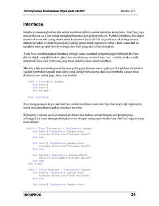 Pemrograman Berorientasi Objek pada VB.NET                                Hendra, S.T.




Interfaces
Interfaces memungkinkan kita untuk membuat definisi untuk interaksi komponen. Interface juga
menyediakan cara lain untuk mengimplementasikan polymorphism. Melalui interface, kita dapat
menentukan metoda yang mana suatu komponen harus miliki tanpa menentukan bagaimana
metoda tersebut diimplementasikan (koding detail untuk metoda tersebut). Jadi dalam hal ini
interface menyerupai prototype bagi class lain yang akan dikembangkan.

Anda bisa membayangkan interface sebagai suatu standard pengembangan berbagai fasilitas
dalam objek yang dibakukan, jika class mendukung standard interface tersebut, maka wajib
memenuhi tata cara penulisan yang telah didefinisikan dalam interface.

Misalnya kita membuka pusat layanan pelanggan dimana semua pelayan diwajibkan melakukan
sapaan pembukan kepada para tamu yang dating berkunjung, dan kata pembuka sapaan telah
distandarisasi untuk pagi, sore, dan malam.
   Public   Interface Sapaan
      Sub   Pagi()
      Sub   Sore()
      Sub   Malam()

   End Interface

Kita menggunakan keyword Interface untuk membuat suatu interface dan keyword implements
untuk mengimplementasikan interface tersebut.

Selanjutnya sapaan akan disampaikan dalam dua bahasa sesuai dengan asal pengunjung,
sehingga kita dapat memgembangkan class dengan mengimplementasikan interface sapaan yang
telah dibuat :
  Public Class Indonesia : Implements Sapaan
      Sub Pagi() Implements Sapaan.Pagi
          Console.WriteLine("Selamat Pagi")
      End Sub

       Sub Sore() Implements Sapaan.Sore
           Console.WriteLine("Selamat Sore")
       End Sub

      Sub Malam() Implements Sapaan.Malam
          Console.WriteLine("Selamat Malam")
      End Sub
   End Class

   Public Class English : Implements Sapaan
      Sub Pagi() Implements Sapaan.Pagi
          Console.WriteLine("Good Morning")
      End Sub

       Sub Sore() Implements Sapaan.Sore



INDOPROG                                                                          24
 