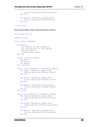 Pemrograman Berorientasi Objek pada VB.NET               Hendra, S.T.


           Console.WriteLine("Good Afternoon")
       End Sub

       Sub Malam() Implements Sapaan.Malam
           Console.WriteLine("Good Evening")
       End Sub

   End Class

Dan listing konkret untuk contoh pemakaian interface :

Option Explicit On

Imports Sistem

Public Module MyModule

   Sub Main()
       Dim Domestik As New Indonesia
       Dim Internasional As New English
       Domestik.Pagi()
       Internasional.Pagi()
   End Sub

   Public Interface Sapaan
      Sub Pagi()
      Sub Sore()
      Sub Malam()
   End Interface

   Public Class Indonesia : Implements Sapaan
      Sub Pagi() Implements Sapaan.Pagi
          Console.WriteLine("Selamat Pagi")
      End Sub

       Sub Sore() Implements Sapaan.Sore
           Console.WriteLine("Selamat Sore")
       End Sub

      Sub Malam() Implements Sapaan.Malam
          Console.WriteLine("Selamat Malam")
      End Sub
   End Class

   Public Class English : Implements Sapaan
      Sub Pagi() Implements Sapaan.Pagi
          Console.WriteLine("Good Morning")
      End Sub

       Sub Sore() Implements Sapaan.Sore
           Console.WriteLine("Good Afternoon")
       End Sub

       Sub Malam() Implements Sapaan.Malam
           Console.WriteLine("Good Evening")
       End Sub


INDOPROG                                                         25
 