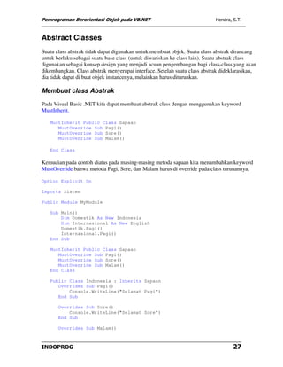 Pemrograman Berorientasi Objek pada VB.NET                                 Hendra, S.T.



Abstract Classes
Suatu class abstrak tidak dapat digunakan untuk membuat objek. Suatu class abstrak dirancang
untuk berlaku sebagai suatu base class (untuk diwariskan ke class lain). Suatu abstrak class
digunakan sebagai konsep design yang menjadi acuan pengembangan bagi class-class yang akan
dikembangkan. Class abstrak menyerupai interface. Setelah suatu class abstrak dideklarasikan,
dia tidak dapat di buat objek instancenya, melainkan harus diturunkan.

Membuat class Abstrak
Pada Visual Basic .NET kita dapat membuat abstrak class dengan menggunakan keyword
MustInherit.

   MustInherit Public Class Sapaan
      MustOverride Sub Pagi()
      MustOverride Sub Sore()
      MustOverride Sub Malam()

   End Class

Kemudian pada contoh diatas pada masing-masing metoda sapaan kita menambahkan keyword
MustOverride bahwa metoda Pagi, Sore, dan Malam harus di override pada class turunannya.

Option Explicit On

Imports Sistem

Public Module MyModule

   Sub Main()
       Dim Domestik As New Indonesia
       Dim Internasional As New English
       Domestik.Pagi()
       Internasional.Pagi()
   End Sub

   MustInherit Public Class Sapaan
      MustOverride Sub Pagi()
      MustOverride Sub Sore()
      MustOverride Sub Malam()
   End Class

   Public Class Indonesia : Inherits Sapaan
      Overrides Sub Pagi()
          Console.WriteLine("Selamat Pagi")
      End Sub

       Overrides Sub Sore()
           Console.WriteLine("Selamat Sore")
       End Sub

       Overrides Sub Malam()



INDOPROG                                                                           27
 