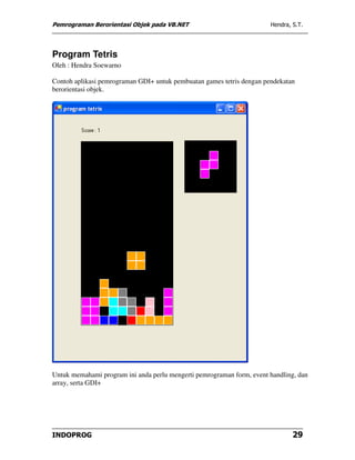 Pemrograman Berorientasi Objek pada VB.NET                             Hendra, S.T.




Program Tetris
Oleh : Hendra Soewarno

Contoh aplikasi pemrograman GDI+ untuk pembuatan games tetris dengan pendekatan
berorientasi objek.




Untuk memahami program ini anda perlu mengerti pemrograman form, event handling, dan
array, serta GDI+




INDOPROG                                                                       29
 