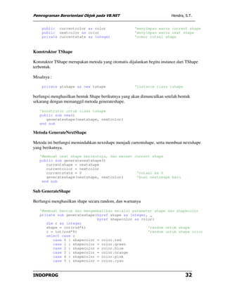Pemrograman Berorientasi Objek pada VB.NET                               Hendra, S.T.


    public currentcolor as color                     'menyimpan warna current shape
    public nextcolor as color                        'menyimpan warna next shape
    private currentstate as integer                  'nomor rotasi shape



Konstruktor TShape

Konstuktor TShape merupakan metoda yang otomatis dijalankan begitu instance dari TShape
terbentuk.

Misalnya :

    private gtshape as new tshape                    'instance class tshape

berfungsi menghasilkan bentuk Shape berikutnya yang akan dimunculkan setelah bentuk
sekarang dengan memanggil metoda generateshape.

   'konstrutor untuk class tshape
   public sub new()
      generateshape(nextshape, nextcolor)
   end sub

Metoda GenerateNextShape

Metoda ini berfungsi memindahkan nextshape menjadi currentshape, serta membuat nextshape
yang berikutnya.
   'Membuat next shape berikutnya, dan menset current shape
   public sub generatenextshape()
      currentshape = nextshape
      currentcolor = nextcolor
      currentstate = 0                         'rotasi ke 0
      generateshape(nextshape, nextcolor)      'buat nextshape baru
    end sub

Sub GenerateShape

Berfungsi menghasilkan shape secara random, dan warnanya

   'Membuat bentuk dan mengembalikan melalui parameter shape dan shapecolor
   private sub generateshape(byref shape as integer, _
                             byref shapecolor as color)
      dim c as integer
      shape = int(rnd*6)                            'random untuk shape
      c = int(rnd*8)                                'random untuk shape color
      select case c
         case 0 : shapecolor = color.red
         case 1 : shapecolor = color.green
         case 2 : shapecolor = color.blue
         case 3 : shapecolor = color.orange
         case 4 : shapecolor = color.pink
         case 5 : shapecolor = color.cyan



INDOPROG                                                                         32
 
