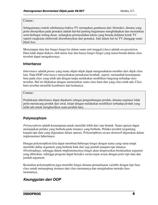 Pemrograman Berorientasi Objek pada VB.NET                                   Hendra, S.T.


Catatan :

Sebagaimana contoh sebelumnya bahwa TV merupakan gambaran dari Abstraksi, dimana yang
perlu ditonjolkan pada pemakai adalah hal-hal penting bagaimana menghidupkan dan mematikan
serta berbagai setting dasar, sedangkan permasalahan teknis yang berada didalam kotak TV
seperti rangkaian elektronik disembunyikan dari pemakai. Jadi dalam hal ini TV dianggap suatu
black box.

Menyimpan data dan fungsi-fungsi ke dalam suatu unit tunggal (class) adalah encapsulation.
Data tidak dapat diakses oleh dunia luar dan hanya fungsi-fungsi yang mana berada dalam class
tersebut dapat mengaksesnya.

Inheritance

Inheritance adalah proses yang mana objek-objek dapat mengusahakan member dari objek class
lain. Pada OOP inheritance menyediakan pemakaian kembali, seperti, menambah kemampuan
baru pada class yang telah ada dengan tanpa melakukan modifikasi langsung terhadap class
tersebut. Hal ini dilakukan dengan menurunkan suatu class baru dari yang class telah ada. Class
baru tersebut memiliki kombinasi dari keduanya.

Catatan :

Pendekatan inheritance dapat dipahami sebagai pengembangan produk, dimana engineer tidak
perlu merancang produk dari awal, tetapi dengan melakukan modifikasi terhadap produk yang
telah ada untuk menghasilkan suatu produk baru.


Polymorphism

Polymorphism adalah kemampuan untuk memiliki lebih dari satu bentuk. Suatu operasi dapat
menunjukan prilaku yang berbeda pada instance yang berbeda. Prilaku tersebut tergantung
kepada tipe data yang digunakan dalam operasi. Polymorphism secara ekstensif digunakan dalam
implementasi Inheritance.

Dengan polymorphism kita dapat membuat beberapa fungsi dengan nama yang sama tetapi
memiliki daftar argument yang berbeda baik dari segi jumlah maupun tipe datanya
(Overloading), sehingga dalam implementasinya fungsi akan dioperasikan berdasarkan argumen
yang diberikan, sehingga program dapat bereaksi secara tepat sesuai dengan jenis tipe data dan
jumlah argument.

Kemudian polymorphism juga memiliki fungsi dimana pemanfaatan variable dengan tipe base
class untuk menampung instance dari class turunannya dan menjalankan metoda class
turunannya.

Keunggulan dari OOP


INDOPROG                                                                               4
 