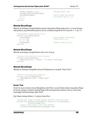 Pemrograman Berorientasi Objek pada VB.NET                                 Hendra, S.T.


       gtimer.enabled = true                         'mengaktifkan timer
       gtshape.generatenextshape()
       redrawnextshape()                             'cetak shape berikutnya
       x = 7                                         'koordinat awal di 7,0
       y = 0
    end sub


Metoda MoveShape
Metoda ini berfungsi menggambarkan animasi pergerakan Shape pada posisi x,y sesuai dengan
arah gerakan yang ditentukan pada dx dan dy, misalnya bergerak ke kiri, kama dx = -1, dy = 0
    'memindahkan shape keposisi x,y
    private sub movexy(dx,dy)
       clearshape()                                  'hapus gambar sebelumnya
       x = x + dx                                    'ubah posisi x,y
       y = y + dy
       drawshape()                                   'gambar diposisi baru
    end sub


Metoda MoveShape
Metoda ini berfungsi memperbaharui nilai score di layar

    'metoda untuk mencetak score dilayar
    private sub printscore()
       labelscore.text = "Score : " & score.tostring()
    end sub


Metoda MoveShape
Metoda ini berfungsi mengubah tulisan di labelgameover menjadi “Game Over”

    'metoda untuk mencetak gameover
    private sub printgameover()
       labelgameover.text = "Game Over"
    end sub


Event Tick
Event ini secara otomatis akan dibangkitkan oleh Timer secara berkala untuk mengerakan Shape
ke bawah, dengan senantiasa apakah Shape telah mencapai batas gerakan, jika ya, maka akan
memanggil metoda putshape pada TGrid.

Jika Shape tertahan dibaris < 3 artinya Game Over
    'mengerakan shape ke bawah dengan interval waktu tertentu
    private sub gtimer_tick(sender as object, e as eventargs) _
                handles gtimer.tick
       'apakah shape masih bisa turun kebawah
       if gtgrid.testshape(x,y+1,gtshape) then



INDOPROG                                                                           40
 