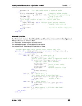 Pemrograman Berorientasi Objek pada VB.NET                                Hendra, S.T.


          movexy(0,1)     'jika ya pindah shape 1 baris ke bawah
       else
          gtgrid.putshape(x,y,gtshape)         'tempatkan shape kegrid
          score = score + gtgrid.checkgrid() 'periksa baris yang lengkap
          redrawgrid()                         'cetak ulang grid
          printscore()                         'cetak score
          'jika shape tertahan di baris 3, artinya game over
          if y < 3 then
              gtimer.enabled = false 'matikan timer karena gameover
              printgameover()                  'tampil pesan gameover
          else
              nextshape()                      'persiapkan gambar berikutnya
          end if
       end if
    end sub


Event KeyDown
Event ini secara otomatis akan dibangkitkan apabila adanya penekanan tombol oleh pemakai,
Jika panah atas akan merotasi shape
jika panah kiri akan mengerakan shape ke kiri
jika panah kanan akan mengerakan shape ke kanan
jika panah bawah akan mempercepat turunya shape
    'deteksi penekanan tombol dengan event keydown pada form
    private sub tetris_keydown(sender as object, e as keyeventargs) _
                handles mybase.keydown
       select case e.keyvalue
              case 38, 104, 12,101 : 'Panah atas, 8, 5
                        gtshape.rotate()      'rotasi
                        'apakah hasil rotasi dapat ditempatkan diposisi x,y
                        if gtgrid.testshape(x,y,gtshape) then
                           'kalau ya, rotasi balik kembali
                           gtshape.derotate()
                           clearshape()       'hapus animasi shape
                           gtshape.rotate() 'rotasi
                           drawshape()        'gambar shape ke layar
                        else
                           gtshape.derotate()
                        end if
              case 37, 100 : 'Panah kiri, 4
                        'jika shape dapat ditempatkan kekiri
                        if gtgrid.testshape(x-1,y,gtshape) then
                           movexy(-1,0)       'pindah ke kiri
                        end if
              case 39, 102 : 'Panah kanan, 6
                        if gtgrid.testshape(x+1,y,gtshape) then
                           movexy(1,0)
                        end if
              case 40, 98 : 'Panah bawah, 2 interval dipercepat
                        gtimer.interval = 10
       end select
    end sub




INDOPROG                                                                          41
 