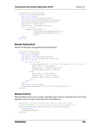 Pemrograman Berorientasi Objek pada VB.NET                                  Hendra, S.T.


    'mengambar ulang nextshape
    private sub redrawnextshape
       dim i as integer
       dim pen as new pen(color.black,1)
       dim brush as new solidbrush(color.black)
       g.fillrectangle(brush,300,60,120,120)
       pen.color = color.white
       brush.color = gtshape.nextcolor
       for i = 0 to 3
            drawsel(pen,brush, _
                    16+gtshape.nextshapesel(i,0), _
                    4+gtshape.nextshapesel(i,1), _
                    20,20)
       next i
    end sub


Metoda ReDrawGrid
Metoda ini berfungsi menggambar ulang Grid dilayar
    'mengambar ulang grid
    private sub redrawgrid
       dim i,j as integer
       dim pen as new pen(color.white,1)
       dim brush as new solidbrush(color.red)
       for i = 3 to 12
            for j = 3 to 22
                if gtgrid.parr(i,j) <> 0 then 'Menggambar ulang isi grid
                   pen.color = color.white
                   brush.color = gtgrid.carr(i,j)
                   drawsel(pen,brush,i,j,20,20)
                else
                   pen.color = color.black
                   brush.color = color.black
                   drawsel(pen,brush,i,j,20,20)
                end if
            next j
       next i
       pen.color = color.black
       g.drawrectangle(pen,3*21-1,3*21-1,10*21+1,20*21+1)
    end sub


Metoda OnPaint
Metoda OnPaint akan secara otomatis diaktifkan oleh windows setiap kali layar form Tetris
digambar ulang (misalnya waktu Maximize dan Minimize)
    'melakukan overide terhadap sub onpaint pada base class
    'untuk menggambar isi grid setiap proses refresh pada form
    protected overrides sub onpaint(e as painteventargs)
       redrawgrid()
       redrawnextshape()
    end sub




INDOPROG                                                                            43
 