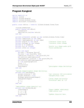 Pemrograman Berorientasi Objek pada VB.NET                      Hendra, S.T.



Program Kongkret
option explicit on
imports sistem
imports sistem.drawing
imports sistem.windows.forms
imports microsoft.visualbasic

public class tetris : inherits sistem.windows.forms.form

    <sistem.STAThread> _
    public shared sub main()
       randomize()
       application.run(new tetris)
    end sub

    private   withevents gtimer as new sistem.windows.forms.timer
    private   labelscore as new label
    private   labelgameover as new label
    private   gtgrid as new tgrid             'instance class tgrid
    private   gtshape as new tshape           'instance class tshape
    private   g as graphics
    private   x,y as integer                  'posisi x,y shape pada grid
    private   score as integer                'score permainan

    public sub new()
       me.text = "Program Tetris"
       me.size = new size(450, 600)
       labelscore.location = new point(61,30)
       me.controls.add(labelscore)
       labelgameover.location = new point(200,30)
       me.controls.add(labelgameover)
       g = me.creategraphics()
       score = 0
       printscore()
       nextshape()                          'persiapkan shape berikutnya
    end sub

    'metoda mempersiapkan shape berikutnya
    private sub nextshape()
       gtimer.interval = 200                  'set interval 200 millidetik
       gtimer.enabled = true                  'mengaktifkan timer
       gtshape.generatenextshape()
       redrawnextshape()                      'cetak shape berikutnya
       x = 7                                  'koordinat awal di 7,0
       y = 0
    end sub

    'memindahkan shape keposisi x,y
    private sub movexy(dx,dy)
       clearshape()                           'hapus gambar sebelumnya
       x = x + dx                             'ubah posisi x,y
       y = y + dy
       drawshape()                            'gambar diposisi baru
    end sub



INDOPROG                                                                 44
 