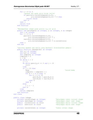 Pemrograman Berorientasi Objek pada VB.NET                         Hendra, S.T.


       for i = 0 to 3
           'apakah sel pada grid telah terisi
           if parr(x+s.currentshapesel(i,0), _
                   y+s.currentshapesel(i,1)) > 0 then
              return false
           end if
       next i
       return true
    end function

    'Menempatkan shape pada posisi x,y di grid
    public sub putshape(x as integer, y as integer, s as tshape)
       dim i as integer
       for i = 0 to 3
            parr(x+s.currentshapesel(i,0), _
                 y+s.currentshapesel(i,1)) = 1
            carr(x+s.currentshapesel(i,0), _
                 y+s.currentshapesel(i,1)) = s.currentcolor
       next i
    end sub

    'periksa apakah ada baris yang berhasil diselesaikan pemain
    public function checkgrid() as integer
       dim i,j as integer
       dim b,k as integer
       dim complete as integer
       complete = 0
       i = 22
       do while i > 3
          j = 3
          do while parr(j,i) <> 0 and j < 13
              j=j+1
          loop
          if j = 13 then
              beep                                      'sound beep
              complete = complete + 1
              for b = i to 4 step -1
                   for k = 3 to 12
                       parr(k,b) = parr(k,b-1)
                       carr(k,b) = carr(k,b-1)
                   next k
              next b
          else
              i = i - 1
          end if
       loop
       return complete
    end function
end class

public class tshape
    private currentshape   as integer         'menyimpan   nomor   current shape
    private nextshape as   integer            'menyimpan   nomor   next shape
    public currentcolor    as color           'menyimpan   warna   current shape
    public nextcolor as    color              'menyimpan   warna   next shape

    private currentstate as integer           'nomor rotasi shape


INDOPROG                                                                   48
 