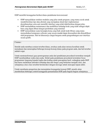 Pemrograman Berorientasi Objek pada VB.NET                               Hendra, S.T.




OOP memiliki keunggulan berikut diatas pendekatan konvensional:

   •   OOP menyediakan struktur modular yang jelas untuk program, yang mana cocok untuk
       mendefinisikan tipe data abstrak yang merupakan detail dari implementasi
       disembunyikan serta unit memiliki interface yang telah didefinisikan dengan jelas.
   •   OOP memudahkan maintenance dan modifikasi terhadap kode yang telah sebagai objek
       baru yang dapat dibuat dengan perubahan yang minimal
   •   OOP menyediakan suatu kerangka kerja yang baik untuk kode library yang mana
       menyediakan komponen software yang secara mudah dapat disesuaikan dan dimodifikasi
       oleh programmer. Hal ini khususnya sangat berguna untuk pengembangan user interface
       secara grafik.

Catatan :

Setelah anda membaca uraian tersebut diatas, awalnya anda akan merasa kesulitan untuk
memahami dan menerapkan beberapa konsep-konsep diatas pada program anda, dan hal tersebut
adalah wajar.

Untuk mentransformasi gaya pemrograman anda dari pendekatan procedural terstruktur menjadi
OOP membutuhkan waktu dan usaha. Sebab pada pendekatan procedural terstruktur focus
programmer langsung kepada logika dan koding untuk pencapaian hasil, sedangkan pada OOP
kita harus melakukan abstraksi terhadap data dan fungsi yang berkaitan menjadi class, dan
selanjutnya class-class tersebut berinteraksi dengan message untuk mencapai tujuan akhir.

Untuk membantu pengertian dan menunjukan keunggulan konsep OOP, penulis akan
memberikan beberapa contoh keunggulan pemanfaatan OOP pada bagian-bagian selanjutnya.




INDOPROG                                                                           5
 