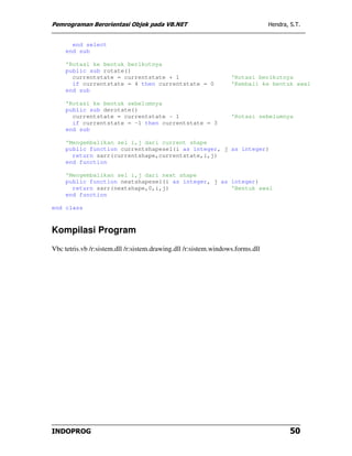 Pemrograman Berorientasi Objek pada VB.NET                                      Hendra, S.T.


       end select
     end sub

     'Rotasi ke bentuk berikutnya
     public sub rotate()
       currentstate = currentstate + 1                            'Rotasi berikutnya
       if currentstate = 4 then currentstate = 0                  'Kembali ke bentuk awal
     end sub

     'Rotasi ke bentuk sebelumnya
     public sub derotate()
       currentstate = currentstate - 1                            'Rotasi sebelumnya
       if currentstate = -1 then currentstate = 3
     end sub

     'Mengembalikan sel i,j dari current shape
     public function currentshapesel(i as integer, j as integer)
       return sarr(currentshape,currentstate,i,j)
     end function

     'Mengembalikan sel i,j dari next shape
     public function nextshapesel(i as integer, j as integer)
       return sarr(nextshape,0,i,j)                  'Bentuk awal
     end function

end class



Kompilasi Program
Vbc tetris.vb /r:sistem.dll /r:sistem.drawing.dll /r:sistem.windows.forms.dll




INDOPROG                                                                                50
 